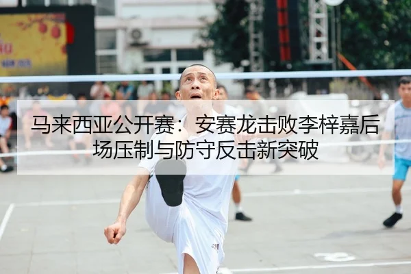 马来西亚公开赛：安赛龙击败李梓嘉后场压制与防守反击新突破