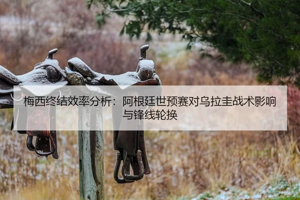 梅西终结效率分析：阿根廷世预赛对乌拉圭战术影响与锋线轮换