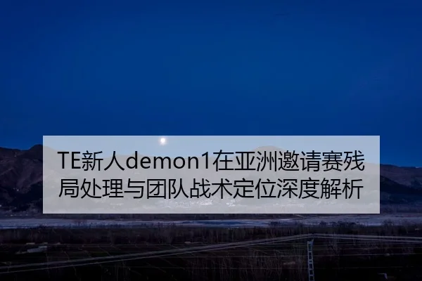 TE新人demon1在亚洲邀请赛残局处理与团队战术定位深度解析