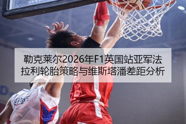 勒克莱尔2026年F1英国站亚军法拉利轮胎策略与维斯塔潘差距分析