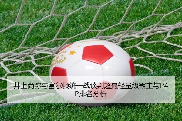 井上尚弥与富尔顿统一战谈判超最轻量级霸主与P4P排名分析